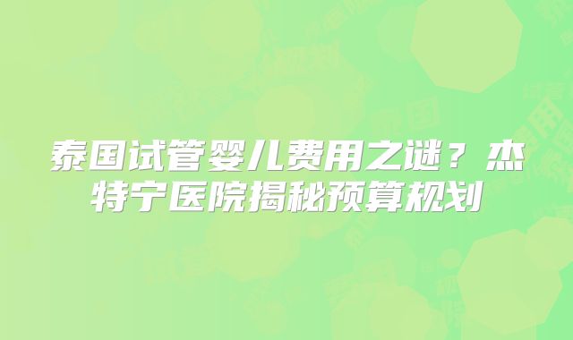 泰国试管婴儿费用之谜?杰特宁医院揭秘预算规划