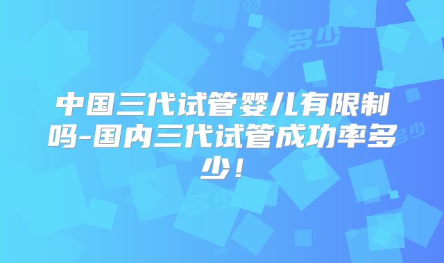 中国三代试管婴儿有限制吗-国内三代试管成功率多少!