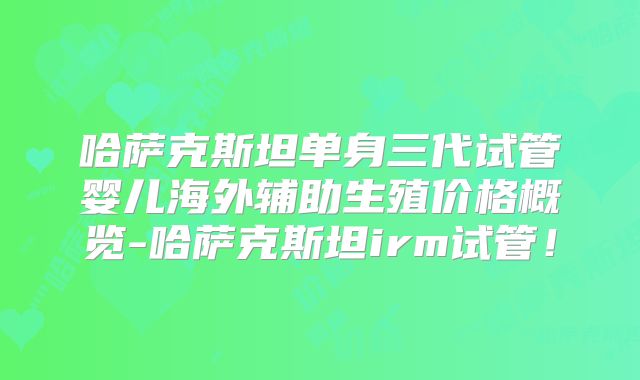 哈萨克斯坦单身三代试管婴儿海外辅助生殖价格概览-哈萨克斯坦irm试管！