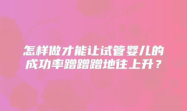 怎样做才能让试管婴儿的成功率蹭蹭蹭地往上升？