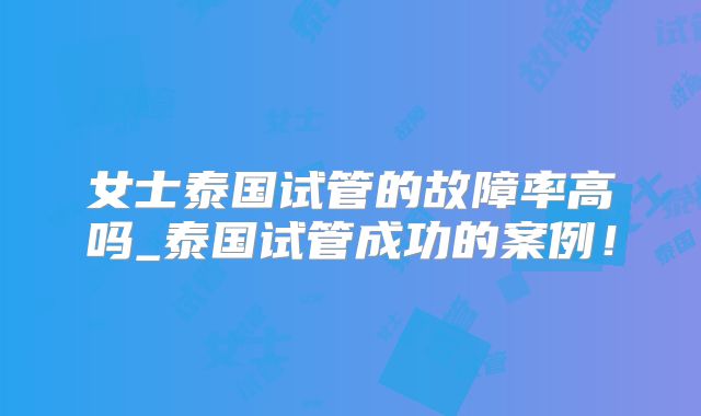 女士泰国试管的故障率高吗_泰国试管成功的案例!