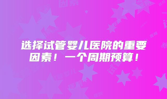 选择试管婴儿医院的重要因素!一个周期预算!