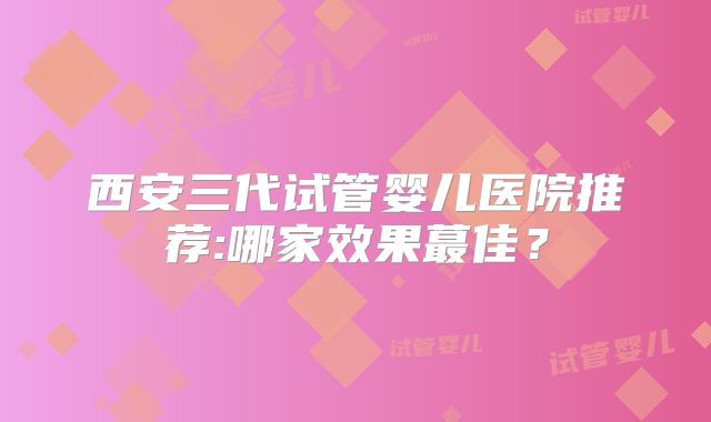 西安三代试管婴儿医院推荐:哪家效果蕞佳?