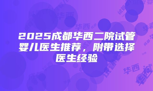 2025成都华西二院试管婴儿医生推荐,附带选择医生经验