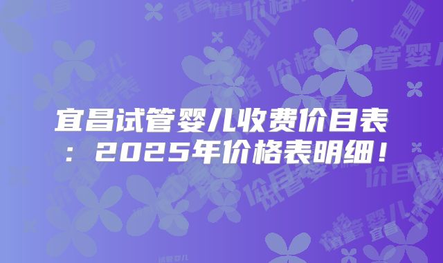 宜昌试管婴儿收费价目表:2025年价格表明细!