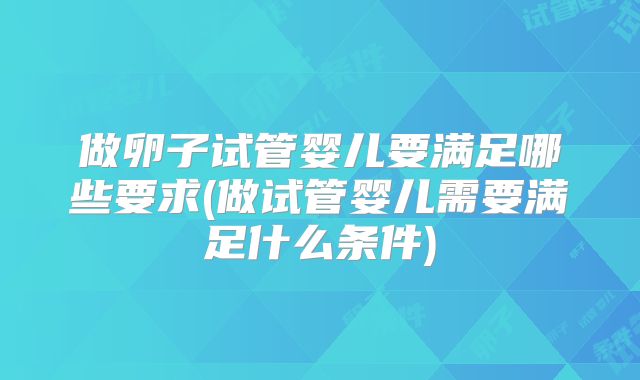 做卵子试管婴儿要满足哪些要求(做试管婴儿需要满足什么条件)