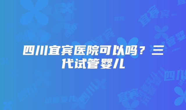 四川宜宾医院可以吗?三代试管婴儿