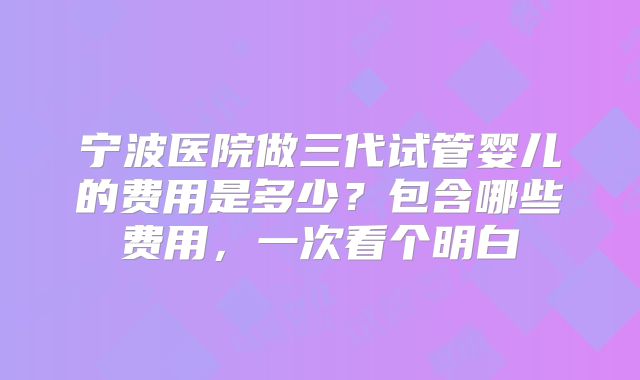 宁波医院做三代试管婴儿的费用是多少？包含哪些费用，一次看个明白