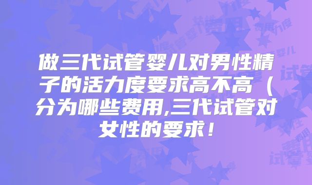 做三代试管婴儿对男性精子的活力度要求高不高（分为哪些费用,三代试管对女性的要求！