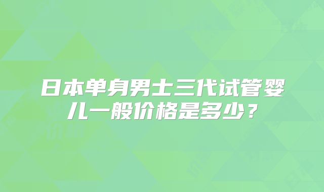 日本单身男士三代试管婴儿一般价格是多少？