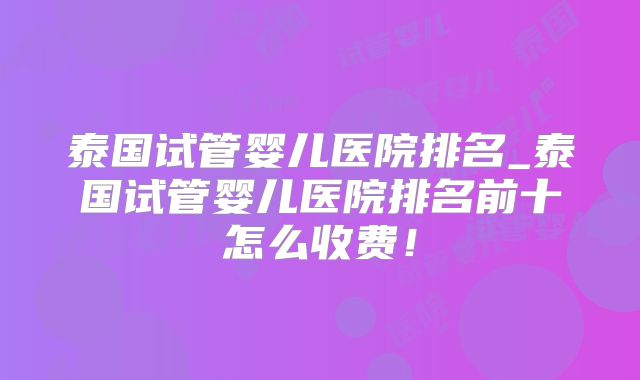 泰国试管婴儿医院排名_泰国试管婴儿医院排名前十怎么收费!