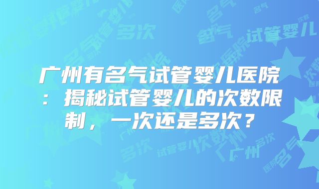 广州有名气试管婴儿医院：揭秘试管婴儿的次数限制，一次还是多次？