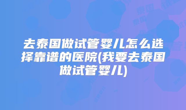 去泰国做试管婴儿怎么选择靠谱的医院(我要去泰国做试管婴儿)
