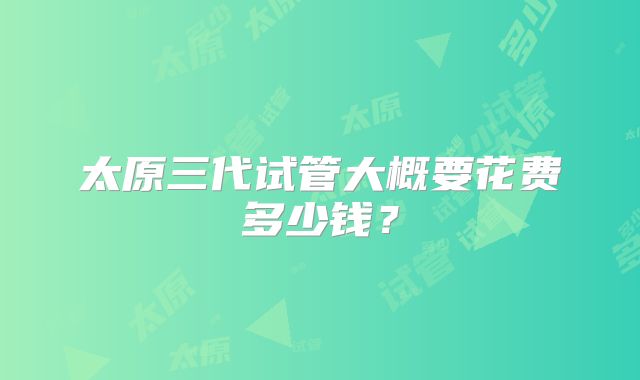 太原三代试管大概要花费多少钱?