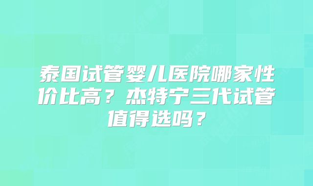 泰国试管婴儿医院哪家性价比高？杰特宁三代试管值得选吗？