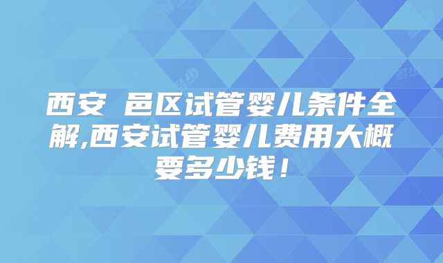 西安鄠邑区试管婴儿条件全解,西安试管婴儿费用大概要多少钱！