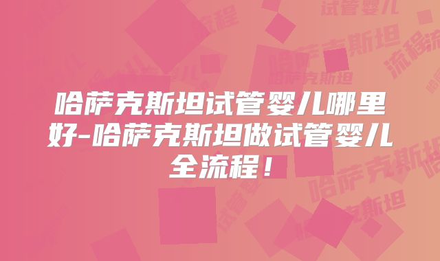 哈萨克斯坦试管婴儿哪里好-哈萨克斯坦做试管婴儿全流程！