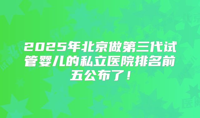 2025年北京做第三代试管婴儿的私立医院排名前五公布了！