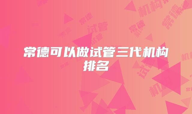 常德可以做试管三代机构排名
