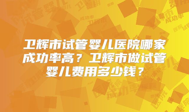卫辉市试管婴儿医院哪家成功率高？卫辉市做试管婴儿费用多少钱？