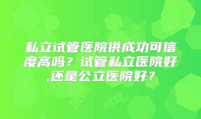 私立试管医院供成功可信度高吗？试管私立医院好,还是公立医院好？