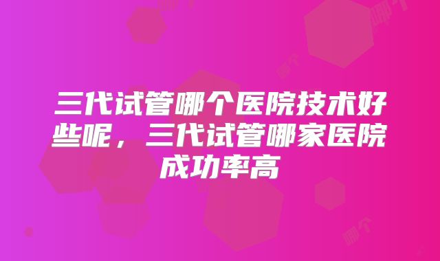 三代试管哪个医院技术好些呢,三代试管哪家医院成功率高