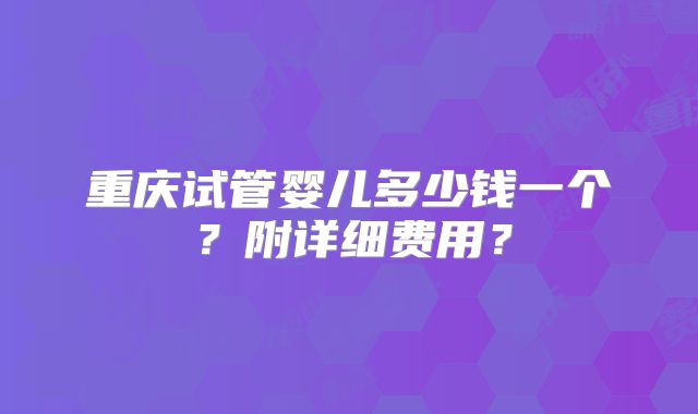 重庆试管婴儿多少钱一个?附详细费用?
