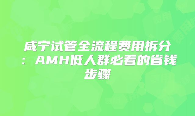 咸宁试管全流程费用拆分：AMH低人群必看的省钱步骤