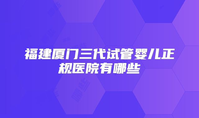 福建厦门三代试管婴儿正规医院有哪些