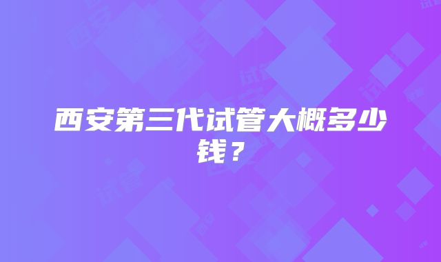 西安第三代试管大概多少钱?