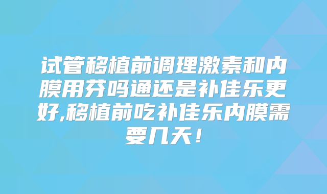 试管移植前调理激素和内膜用芬吗通还是补佳乐更好,移植前吃补佳乐内膜需要几天!