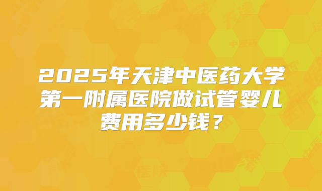2025年天津中医药大学第一附属医院做试管婴儿费用多少钱？