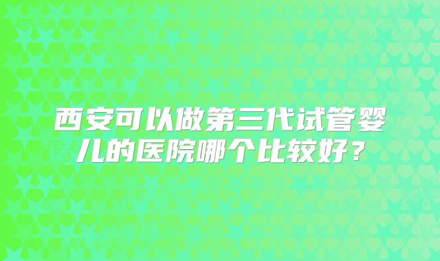 西安可以做第三代试管婴儿的医院哪个比较好?