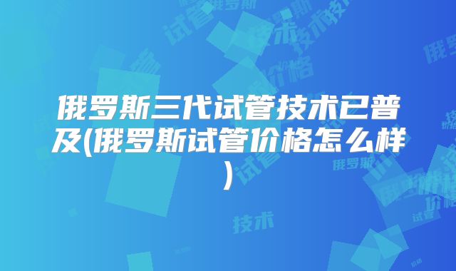 俄罗斯三代试管技术已普及(俄罗斯试管价格怎么样)