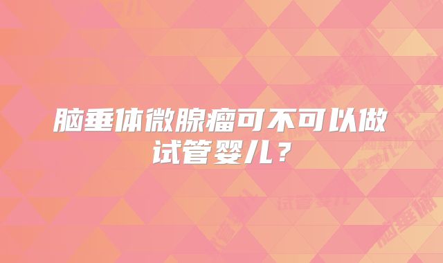 脑垂体微腺瘤可不可以做试管婴儿？