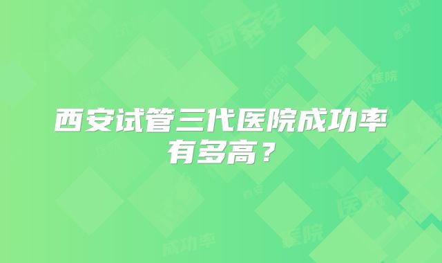 西安试管三代医院成功率有多高？