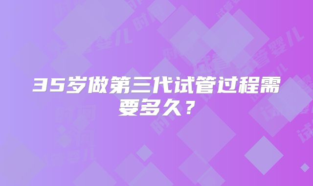 35岁做第三代试管过程需要多久？