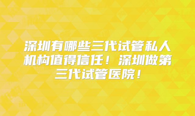 深圳有哪些三代试管私人机构值得信任!深圳做第三代试管医院!