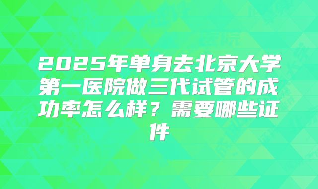 2025年单身去北京大学第一医院做三代试管的成功率怎么样？需要哪些证件