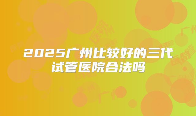 2025广州比较好的三代试管医院合法吗