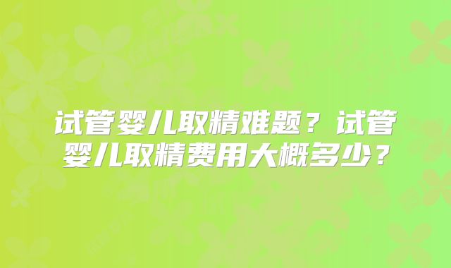 试管婴儿取精难题？试管婴儿取精费用大概多少？