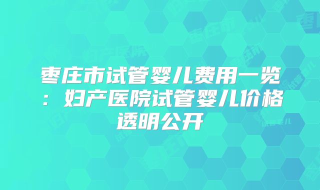 枣庄市试管婴儿费用一览:妇产医院试管婴儿价格透明公开