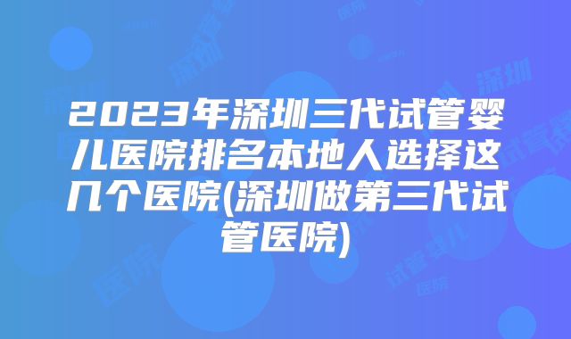 2023年深圳三代试管婴儿医院排名本地人选择这几个医院(深圳做第三代试管医院)