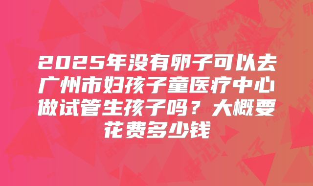 2025年没有卵子可以去广州市妇孩子童医疗中心做试管生孩子吗？大概要花费多少钱