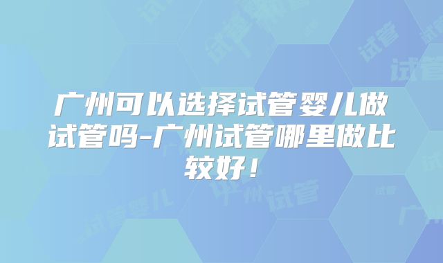 广州可以选择试管婴儿做试管吗-广州试管哪里做比较好！
