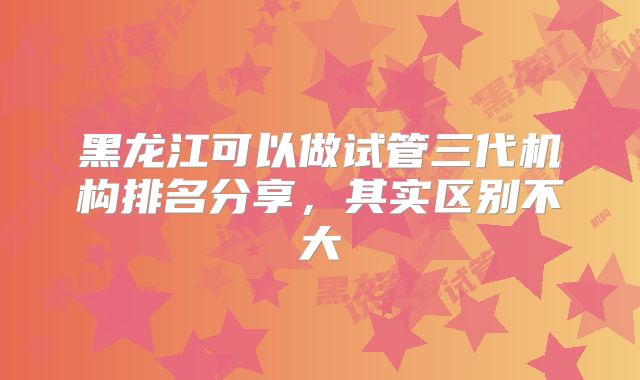 黑龙江可以做试管三代机构排名分享，其实区别不大