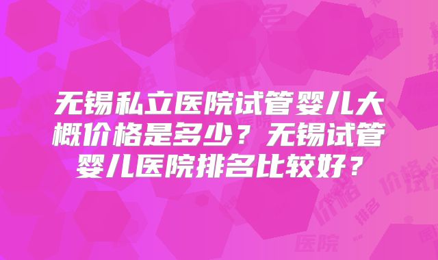 无锡私立医院试管婴儿大概价格是多少?无锡试管婴儿医院排名比较好?