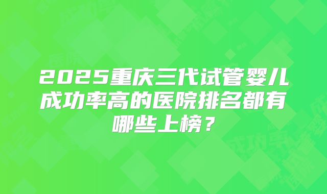 2025重庆三代试管婴儿成功率高的医院排名都有哪些上榜？