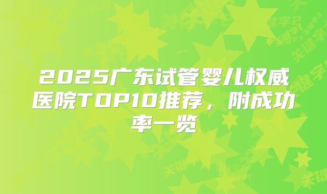 2025广东试管婴儿权威医院TOP10推荐,附成功率一览