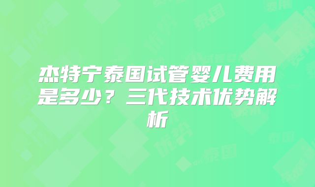 杰特宁泰国试管婴儿费用是多少?三代技术优势解析
